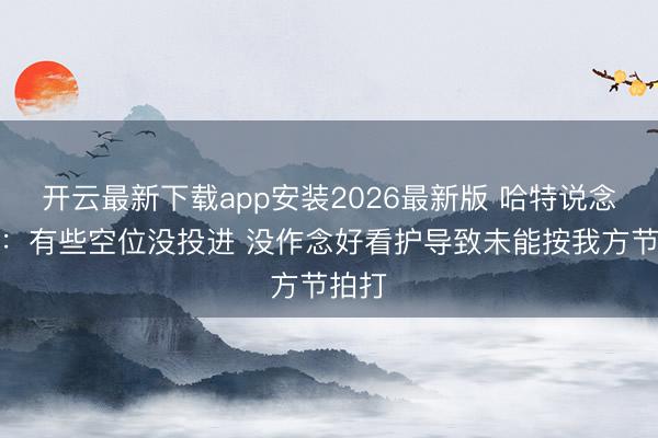开云最新下载app安装2026最新版 哈特说念失利：有些空位没投进 没作念好看护导致未能按我方节拍打