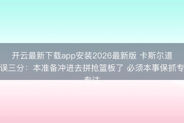 开云最新下载app安装2026最新版 卡斯尔道谬误三分：本准备冲进去拼抢篮板了 必须本事保抓专注