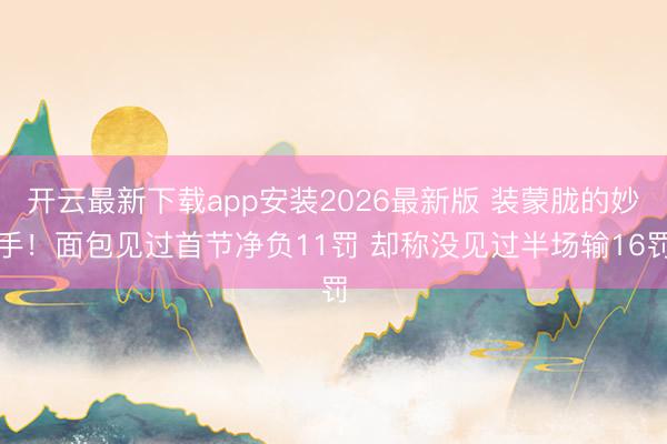 开云最新下载app安装2026最新版 装蒙胧的妙手！面包见过首节净负11罚 却称没见过半场输16罚