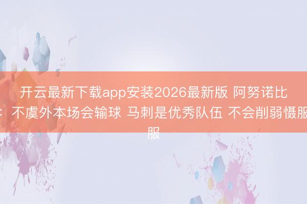 开云最新下载app安装2026最新版 阿努诺比：不虞外本场会输球 马刺是优秀队伍 不会削弱慑服