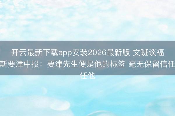 开云最新下载app安装2026最新版 文班谈福克斯要津中投：要津先生便是他的标签 毫无保留信任他