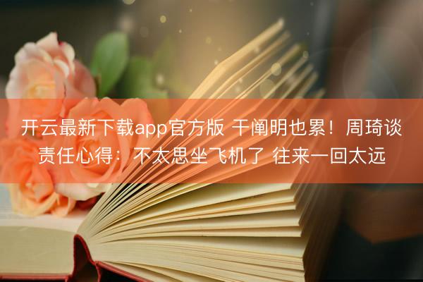 开云最新下载app官方版 干阐明也累!周琦谈责任心得:不太思坐飞机了 往来一回太远
