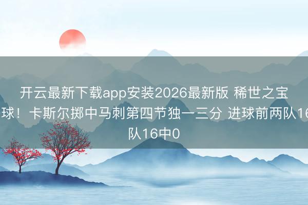 开云最新下载app安装2026最新版 稀世之宝的一球！卡斯尔掷中马刺第四节独一三分 进球前两队16中0