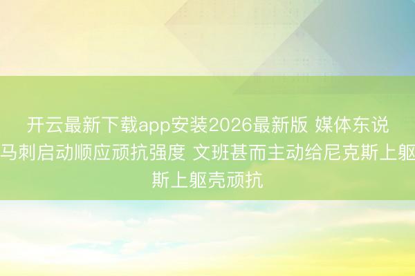 开云最新下载app安装2026最新版 媒体东说念主：马刺启动顺应顽抗强度 文班甚而主动给尼克斯上躯壳顽抗
