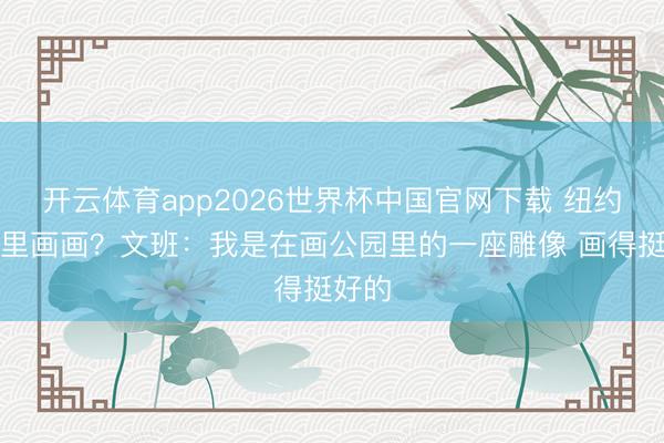 开云体育app2026世界杯中国官网下载 纽约公园里画画？文班：我是在画公园里的一座雕像 画得挺好的