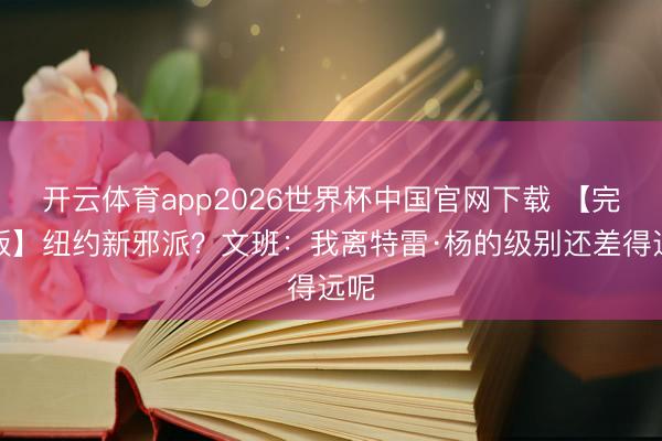 开云体育app2026世界杯中国官网下载 【完好版】纽约新邪派？文班：我离特雷·杨的级别还差得远呢