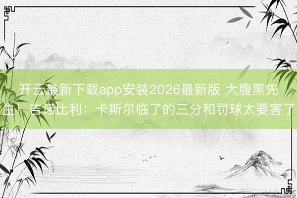 开云最新下载app安装2026最新版 大腹黑先生！吉诺比利：卡斯尔临了的三分和罚球太要害了