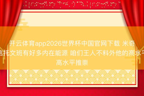 开云体育app2026世界杯中国官网下载 米奇：我信托文班有好多内在能源 咱们王人不料外他的高水平推崇