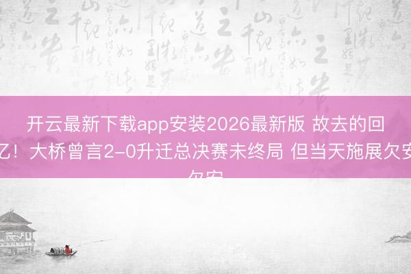 开云最新下载app安装2026最新版 故去的回忆！大桥曾言2-0升迁总决赛未终局 但当天施展欠安