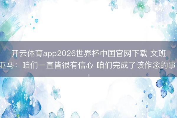 开云体育app2026世界杯中国官网下载 文班亚马：咱们一直皆很有信心 咱们完成了该作念的事！