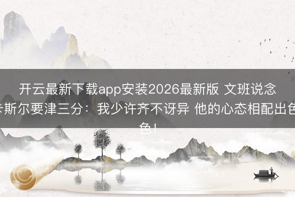 开云最新下载app安装2026最新版 文班说念卡斯尔要津三分:我少许齐不讶异 他的心态相配出色!