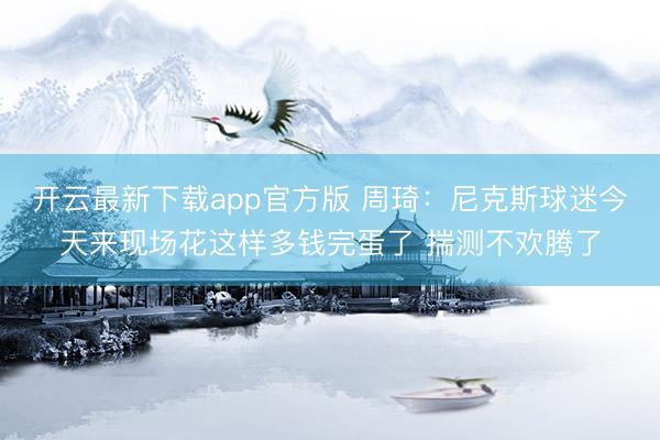 开云最新下载app官方版 周琦：尼克斯球迷今天来现场花这样多钱完蛋了 揣测不欢腾了