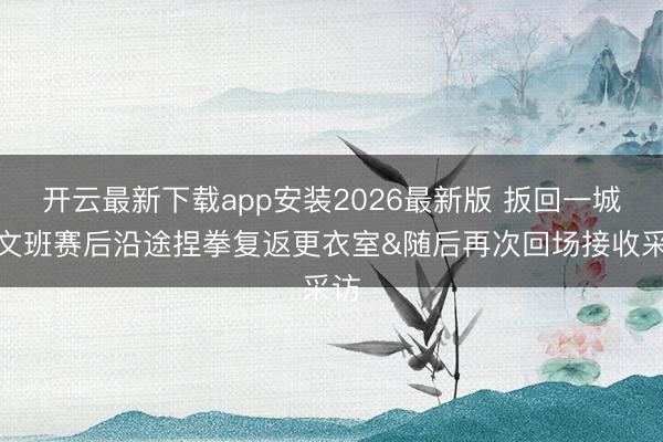 开云最新下载app安装2026最新版 扳回一城！文班赛后沿途捏拳复返更衣室&随后再次回场接收采访