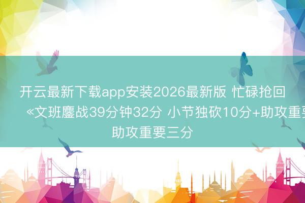 开云最新下载app安装2026最新版 忙碌抢回一命😫文班鏖战39分钟32分 小节独砍10分+助攻重要三分