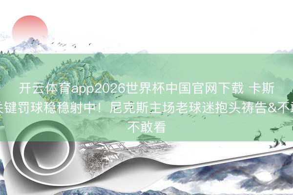 开云体育app2026世界杯中国官网下载 卡斯尔关键罚球稳稳射中！尼克斯主场老球迷抱头祷告&不敢看