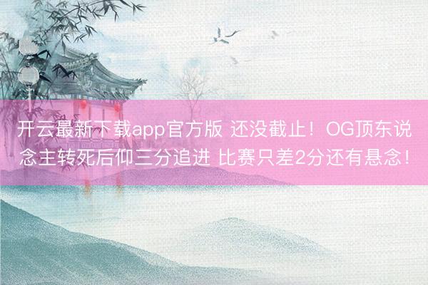 开云最新下载app官方版 还没截止！OG顶东说念主转死后仰三分追进 比赛只差2分还有悬念！