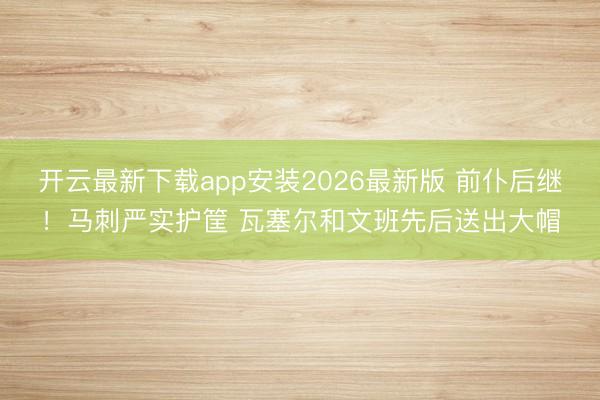 开云最新下载app安装2026最新版 前仆后继！马刺严实护筐 瓦塞尔和文班先后送出大帽