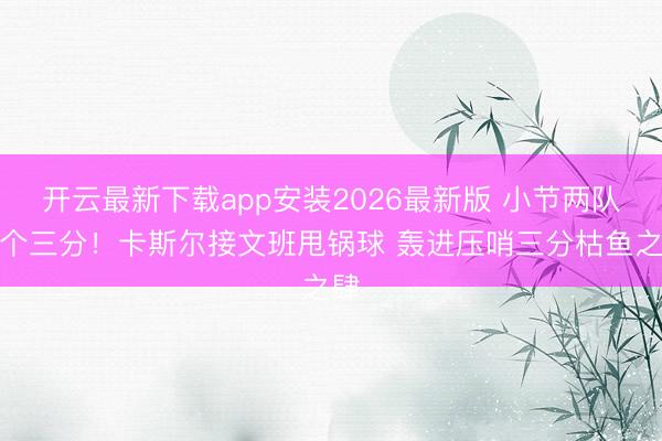 开云最新下载app安装2026最新版 小节两队首个三分！卡斯尔接文班甩锅球 轰进压哨三分枯鱼之肆