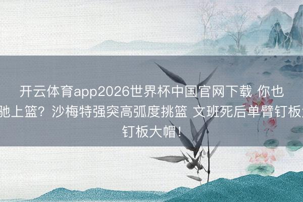 开云体育app2026世界杯中国官网下载 你也思松驰上篮？沙梅特强突高弧度挑篮 文班死后单臂钉板大帽！