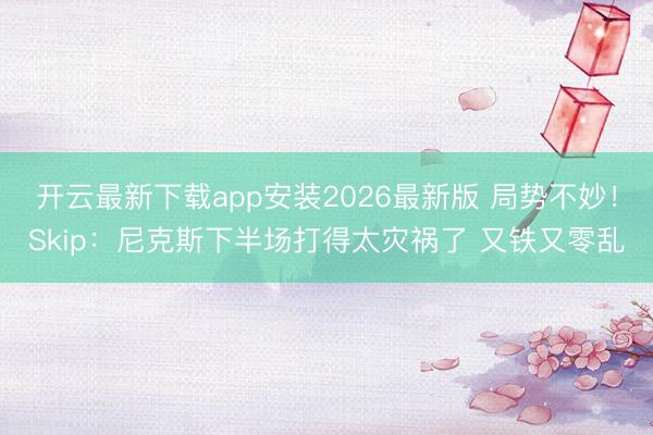 开云最新下载app安装2026最新版 局势不妙!Skip:尼克斯下半场打得太灾祸了 又铁又零乱