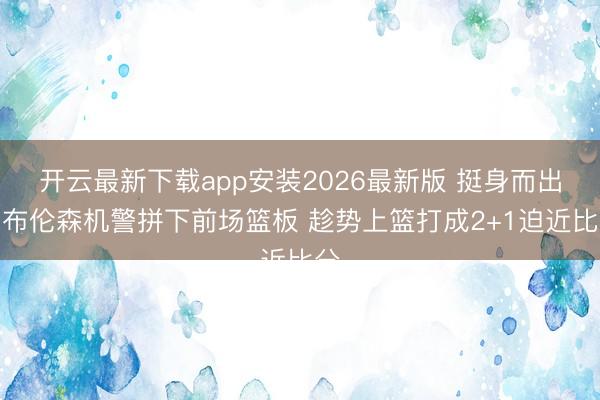 开云最新下载app安装2026最新版 挺身而出！布伦森机警拼下前场篮板 趁势上篮打成2+1迫近比分
