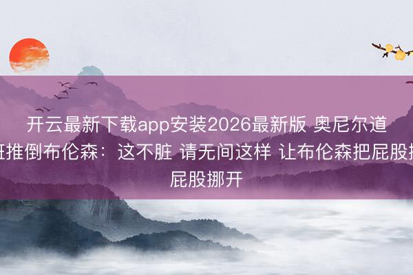开云最新下载app安装2026最新版 奥尼尔道文班推倒布伦森：这不脏 请无间这样 让布伦森把屁股挪开