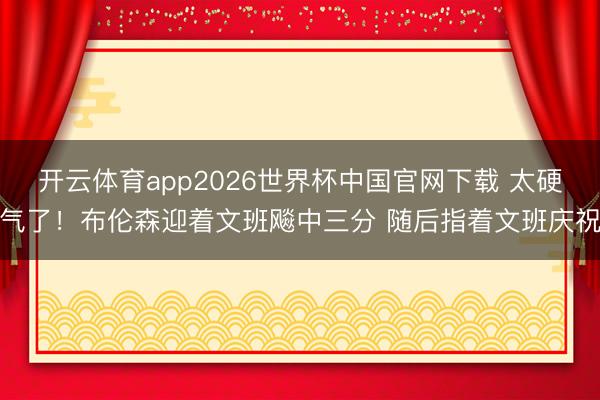 开云体育app2026世界杯中国官网下载 太硬气了！布伦森迎着文班飚中三分 随后指着文班庆祝