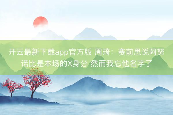 开云最新下载app官方版 周琦：赛前思说阿努诺比是本场的X身分 然而我忘他名字了