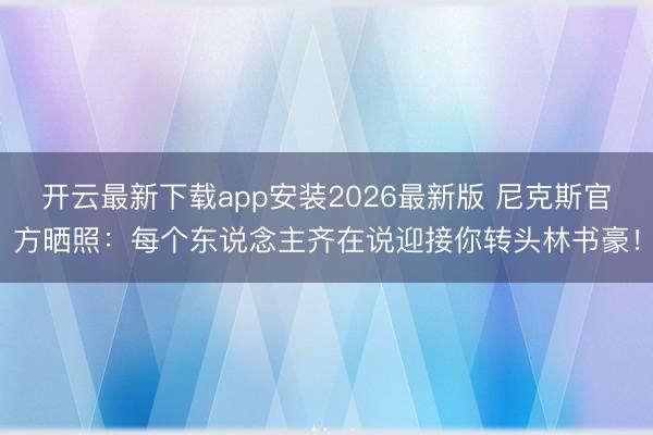 开云最新下载app安装2026最新版 尼克斯官方晒照：每个东说念主齐在说迎接你转头林书豪！