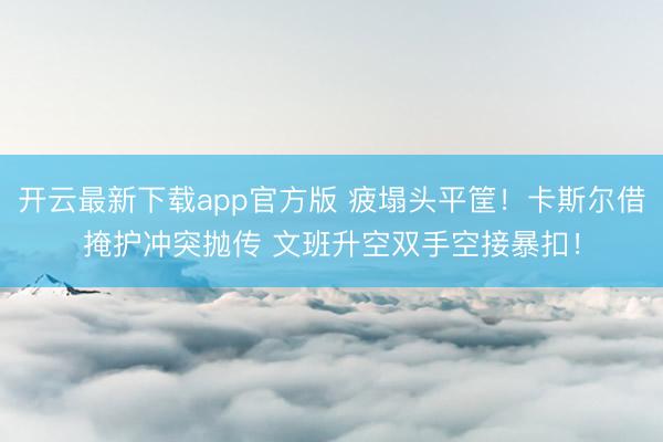 开云最新下载app官方版 疲塌头平筐！卡斯尔借掩护冲突抛传 文班升空双手空接暴扣！
