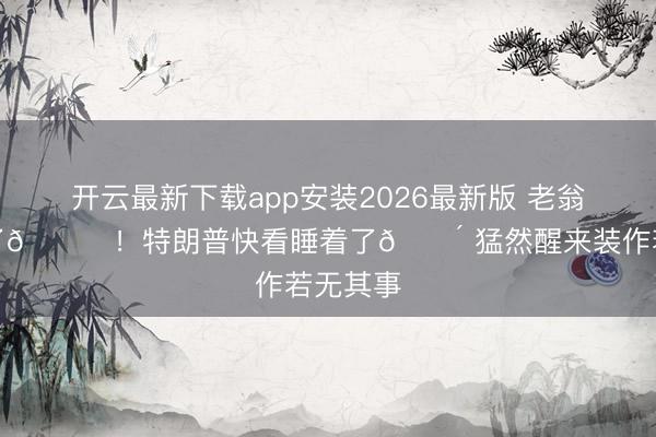 开云最新下载app安装2026最新版 老翁熬不动了😂！特朗普快看睡着了😴 猛然醒来装作若无其事