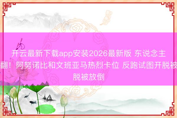开云最新下载app安装2026最新版 东说念主仰马翻！阿努诺比和文班亚马热烈卡位 反跑试图开脱被放倒