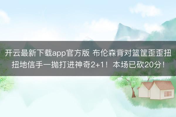 开云最新下载app官方版 布伦森背对篮筐歪歪扭扭地信手一抛打进神奇2+1！本场已砍20分！