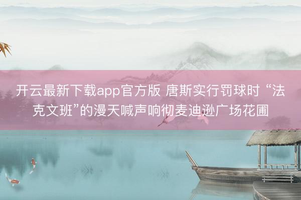 开云最新下载app官方版 唐斯实行罚球时 “法克文班”的漫天喊声响彻麦迪逊广场花圃
