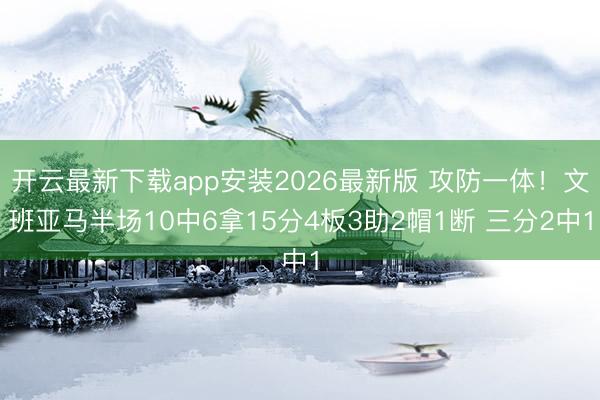 开云最新下载app安装2026最新版 攻防一体！文班亚马半场10中6拿15分4板3助2帽1断 三分2中1