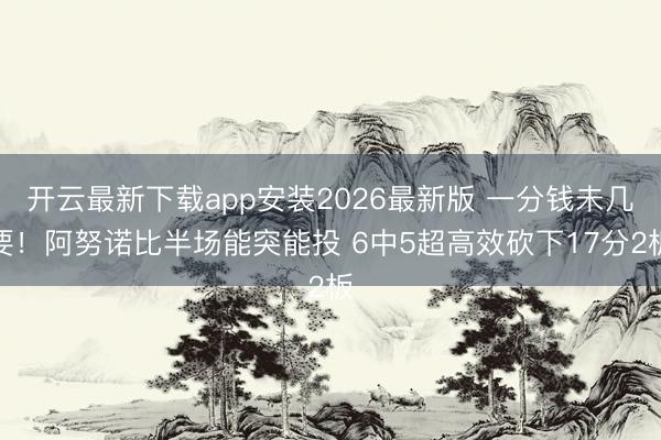 开云最新下载app安装2026最新版 一分钱未几要!阿努诺比半场能突能投 6中5超高效砍下17分2板