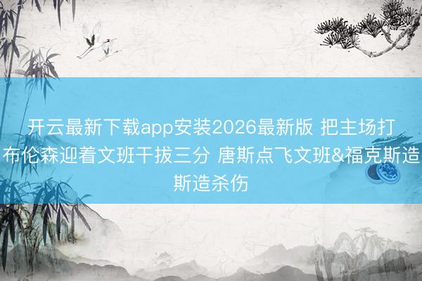 开云最新下载app安装2026最新版 把主场打嗨！布伦森迎着文班干拔三分 唐斯点飞文班&福克斯造杀伤
