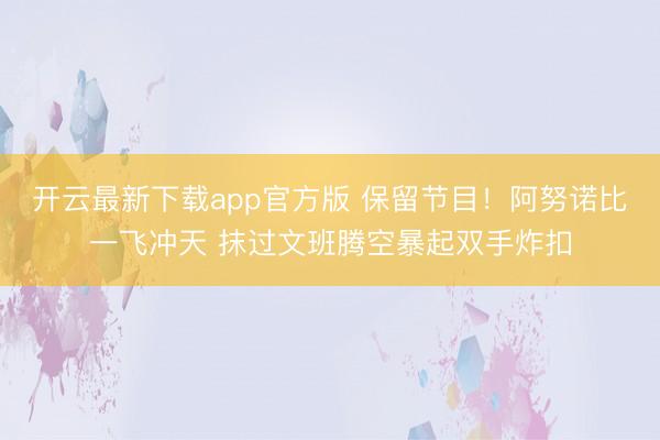 开云最新下载app官方版 保留节目！阿努诺比一飞冲天 抹过文班腾空暴起双手炸扣