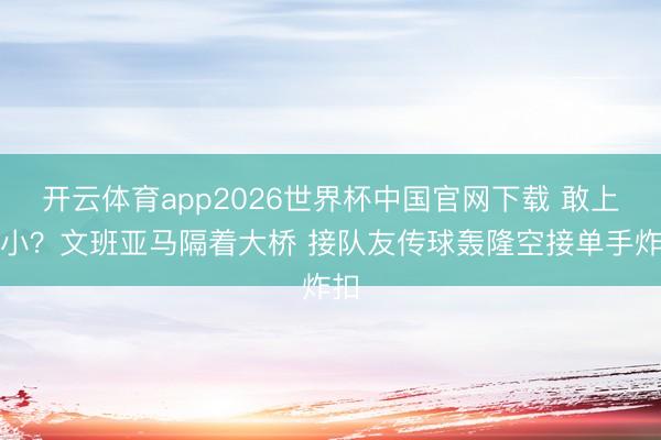 开云体育app2026世界杯中国官网下载 敢上五小？文班亚马隔着大桥 接队友传球轰隆空接单手炸扣