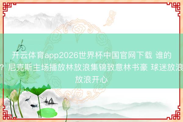 开云体育app2026世界杯中国官网下载 谁的芳华？尼克斯主场播放林放浪集锦致意林书豪 球迷放浪开心