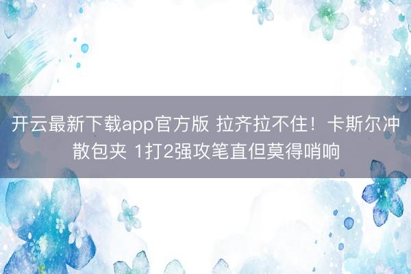 开云最新下载app官方版 拉齐拉不住！卡斯尔冲散包夹 1打2强攻笔直但莫得哨响