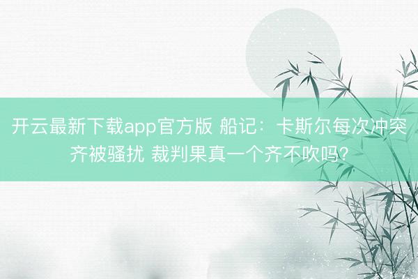 开云最新下载app官方版 船记：卡斯尔每次冲突齐被骚扰 裁判果真一个齐不吹吗？