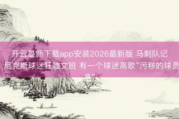 开云最新下载app安装2026最新版 马刺队记：尼克斯球迷狂嘘文班 有一个球迷高歌“污秽的球员”