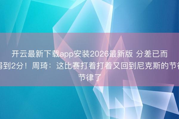 开云最新下载app安装2026最新版 分差已而减弱到2分！周琦：这比赛打着打着又回到尼克斯的节律了