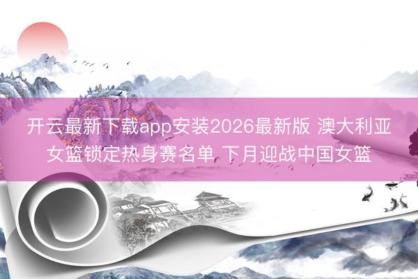 开云最新下载app安装2026最新版 澳大利亚女篮锁定热身赛名单 下月迎战中国女篮