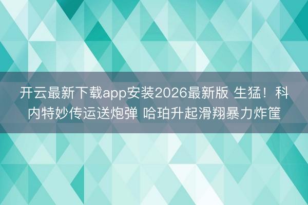 开云最新下载app安装2026最新版 生猛！科内特妙传运送炮弹 哈珀升起滑翔暴力炸筐