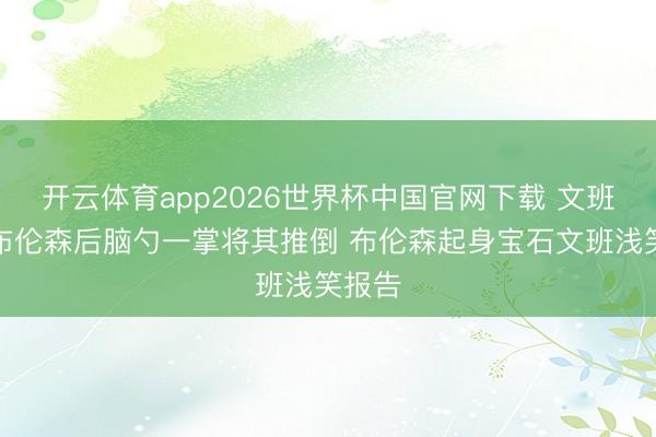 开云体育app2026世界杯中国官网下载 文班压着布伦森后脑勺一掌将其推倒 布伦森起身宝石文班浅笑报告