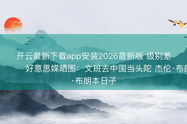 开云最新下载app安装2026最新版 级别差得挺多😂好意思媒晒图：文班去中国当头陀 杰伦·布朗本日子