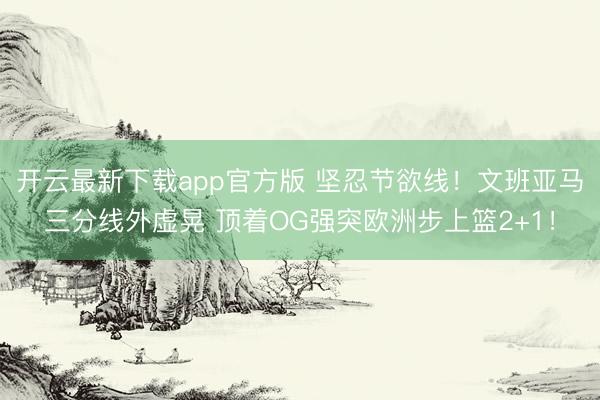 开云最新下载app官方版 坚忍节欲线！文班亚马三分线外虚晃 顶着OG强突欧洲步上篮2+1！
