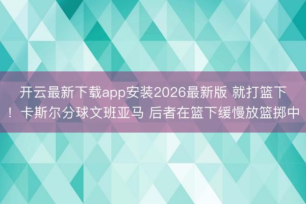 开云最新下载app安装2026最新版 就打篮下！卡斯尔分球文班亚马 后者在篮下缓慢放篮掷中